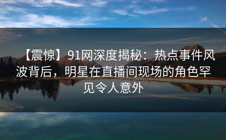 【震惊】91网深度揭秘：热点事件风波背后，明星在直播间现场的角色罕见令人意外