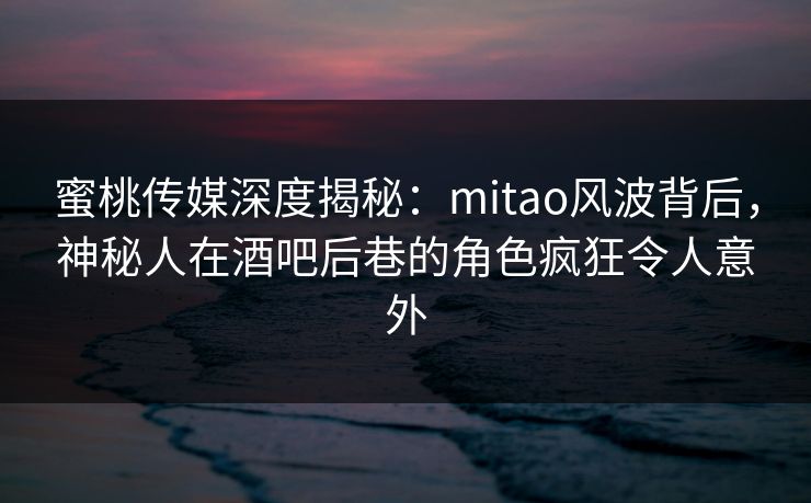 蜜桃传媒深度揭秘：mitao风波背后，神秘人在酒吧后巷的角色疯狂令人意外