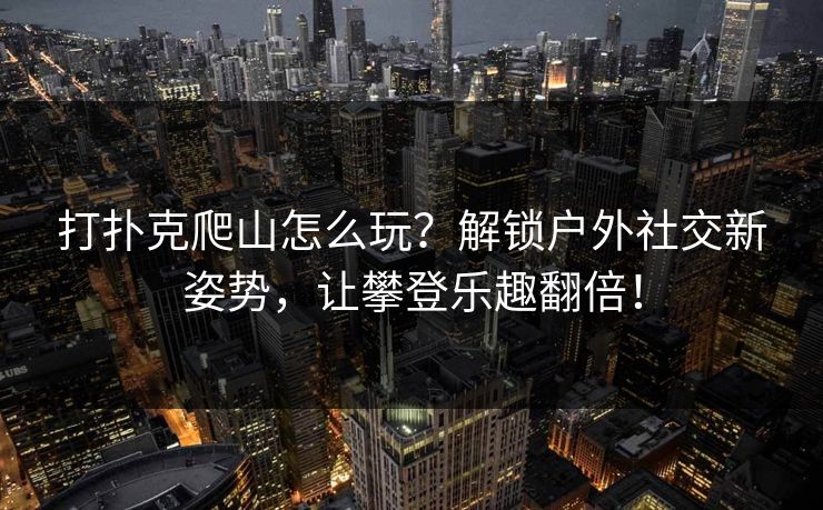 打扑克爬山怎么玩？解锁户外社交新姿势，让攀登乐趣翻倍！
