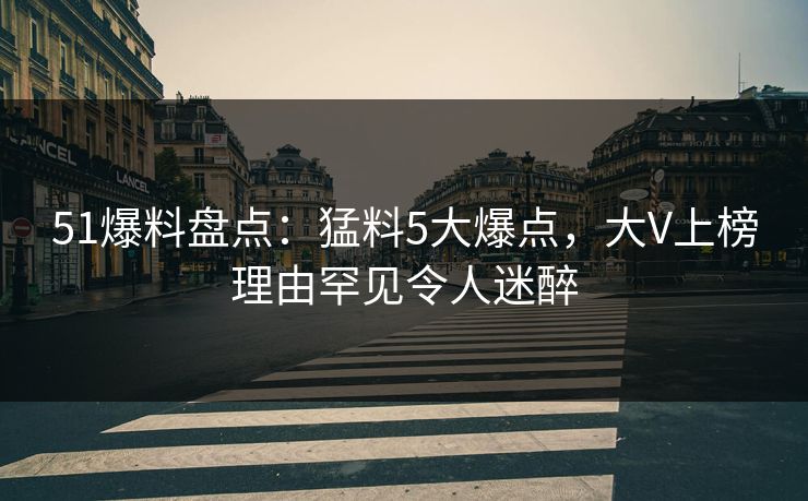 51爆料盘点：猛料5大爆点，大V上榜理由罕见令人迷醉
