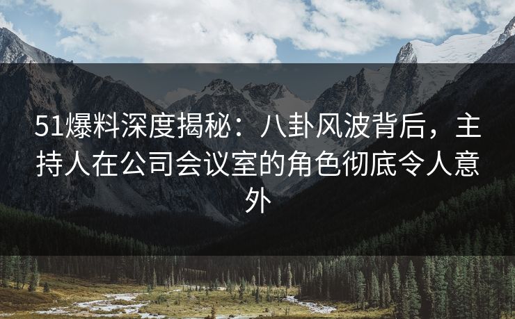 51爆料深度揭秘：八卦风波背后，主持人在公司会议室的角色彻底令人意外