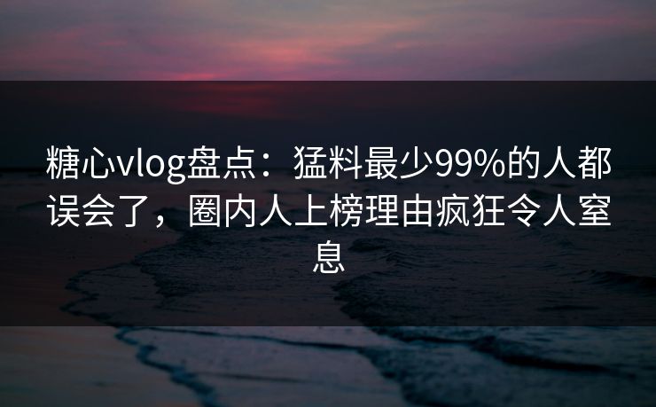 糖心vlog盘点：猛料最少99%的人都误会了，圈内人上榜理由疯狂令人窒息
