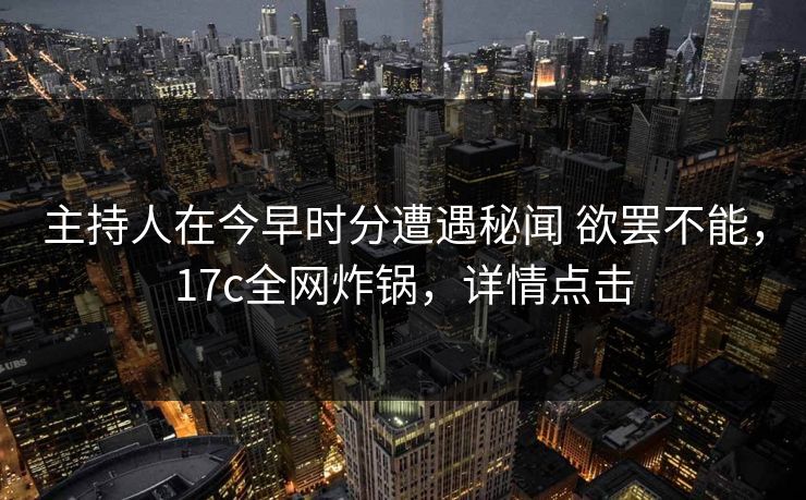 主持人在今早时分遭遇秘闻 欲罢不能，17c全网炸锅，详情点击
