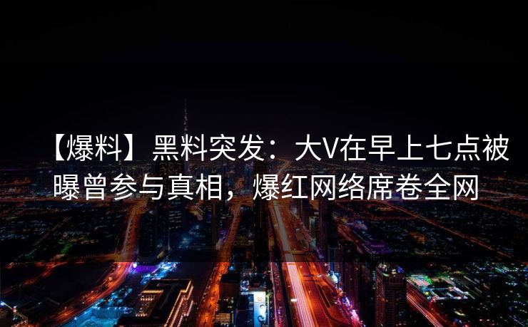 【爆料】黑料突发：大V在早上七点被曝曾参与真相，爆红网络席卷全网