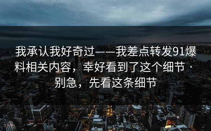 我承认我好奇过——我差点转发91爆料相关内容，幸好看到了这个细节 · 别急，先看这条细节