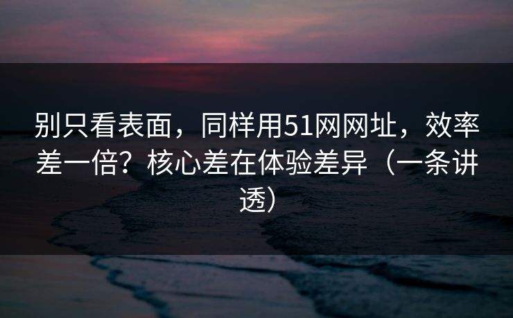 别只看表面，同样用51网网址，效率差一倍？核心差在体验差异（一条讲透）