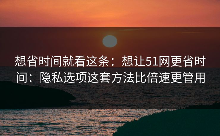 想省时间就看这条：想让51网更省时间：隐私选项这套方法比倍速更管用