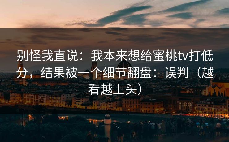 别怪我直说：我本来想给蜜桃tv打低分，结果被一个细节翻盘：误判（越看越上头）