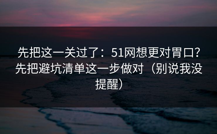 先把这一关过了:51网想更对胃口?先把避坑清单这一步做对(别说我没提醒) 先把这一关过了:51网想更对胃口?先把避坑清单这一步做对(别说我没提醒)