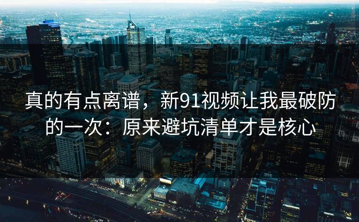 真的有点离谱,新91视频让我最破防的一次:原来避坑清单才是核心 真的有点离谱,新91视频让我最破防的一次:原来避坑清单才是核心