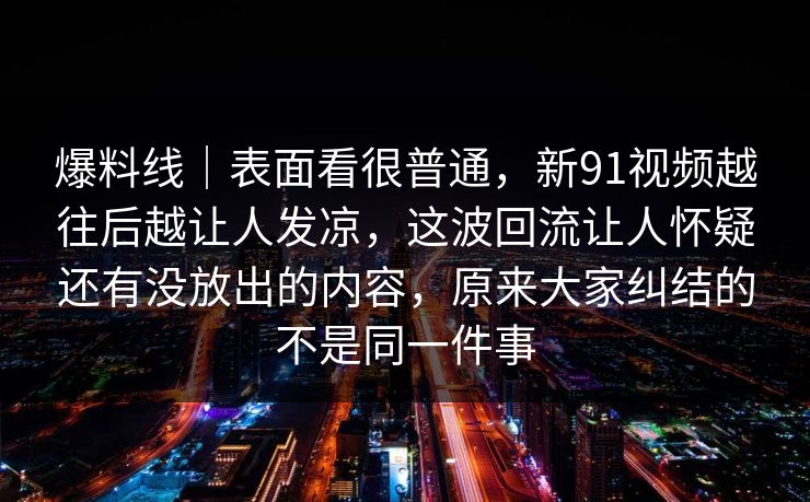 爆料线｜表面看很普通，新91视频越往后越让人发凉，这波回流让人怀疑还有没放出的内容，原来大家纠结的不是同一件事