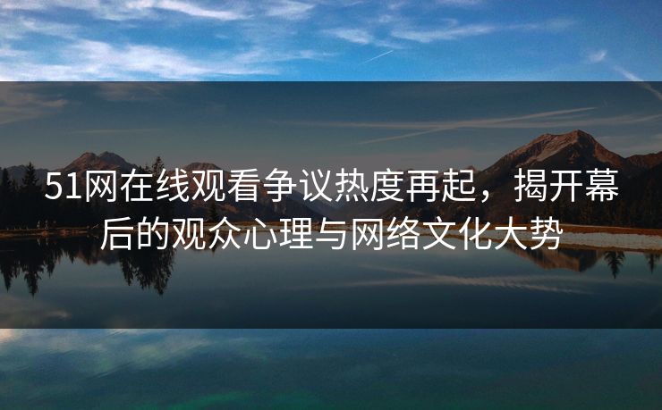 51网在线观看争议热度再起，揭开幕后的观众心理与网络文化大势